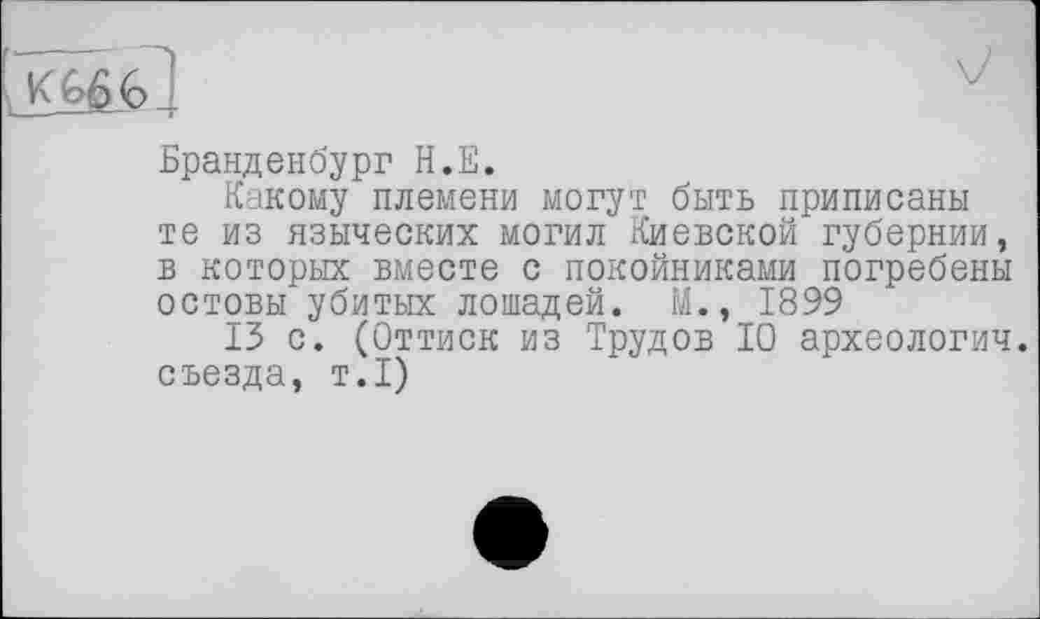 ﻿Бранденбург Н.Е.
Какому племени могут быть приписаны те из языческих могил Киевской губернии, в которых вместе с покойниками погребены остовы убитых лошадей. М., 1899
13 с. (Оттиск из Трудов 10 археологич. съезда, т.1)